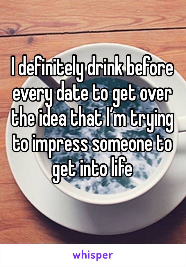 I definitely drink before every date to get over the idea that I’m trying to impress someone to get into life