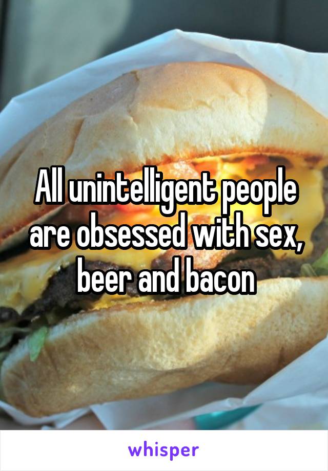 All unintelligent people are obsessed with sex, beer and bacon