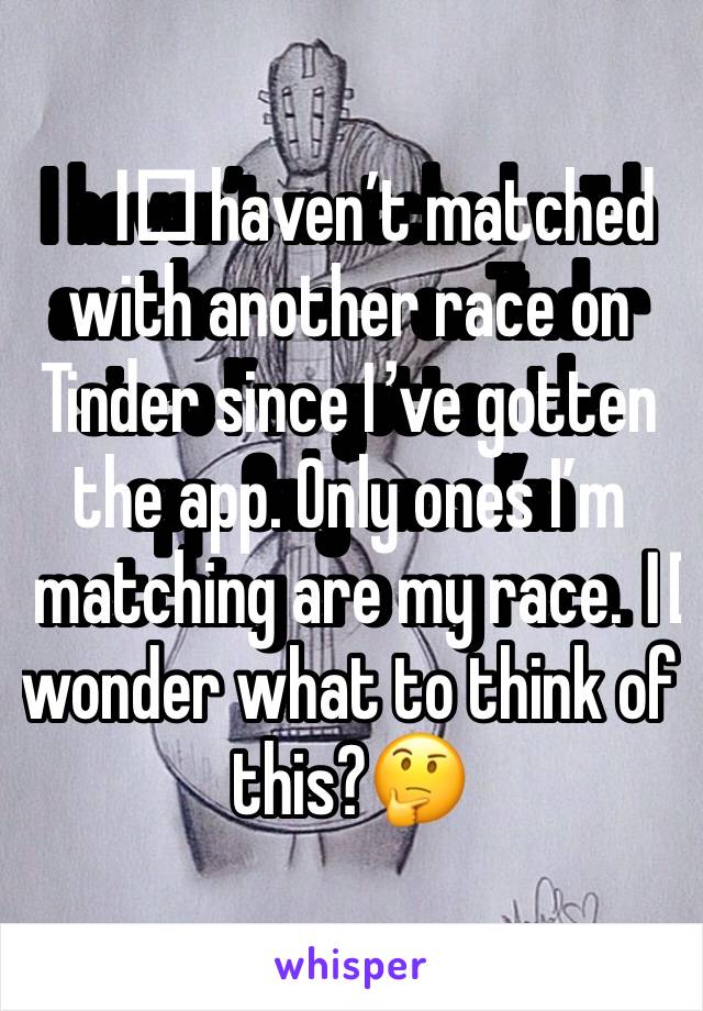 I️ haven’t matched with another race on Tinder since I’ve gotten the app. Only ones I’m matching are my race. I️ wonder what to think of this?🤔