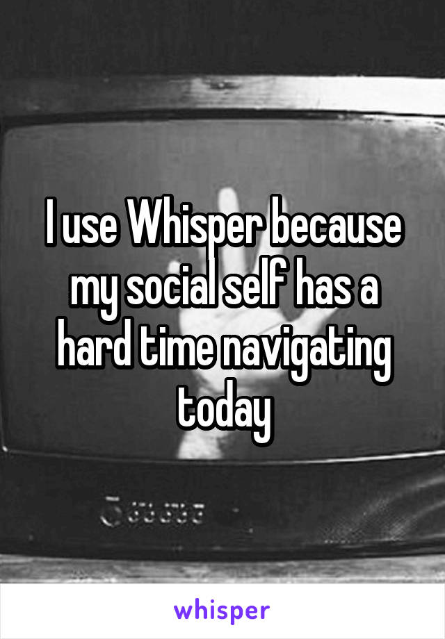 I use Whisper because my social self has a hard time navigating today