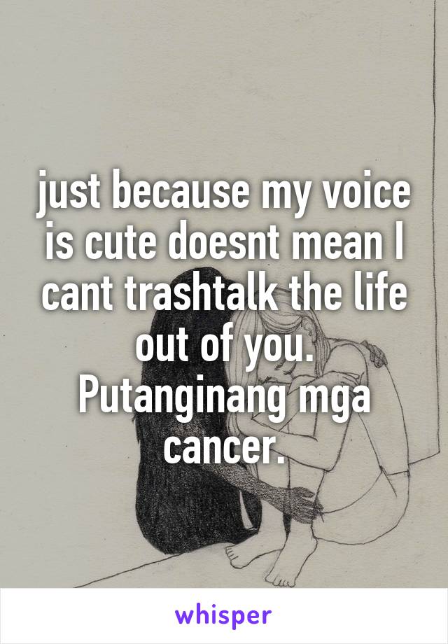 just because my voice is cute doesnt mean I cant trashtalk the life out of you. Putanginang mga cancer.