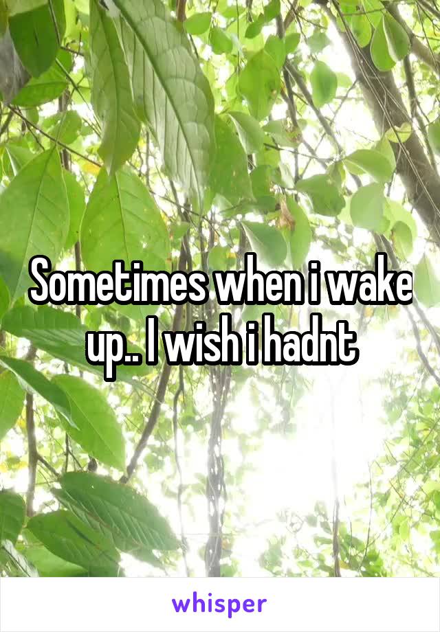 Sometimes when i wake up.. I wish i hadnt
