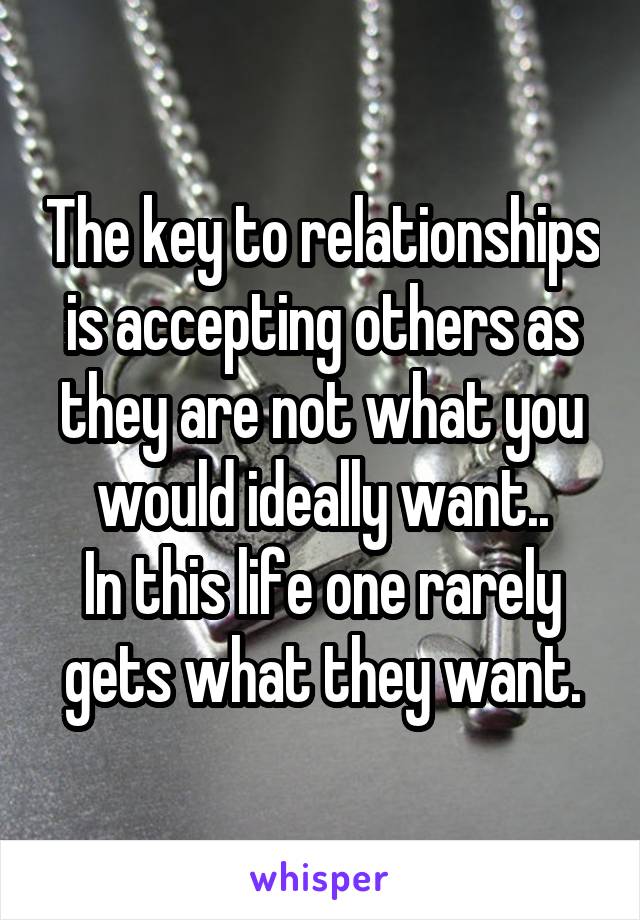 The key to relationships is accepting others as they are not what you would ideally want..
In this life one rarely gets what they want.