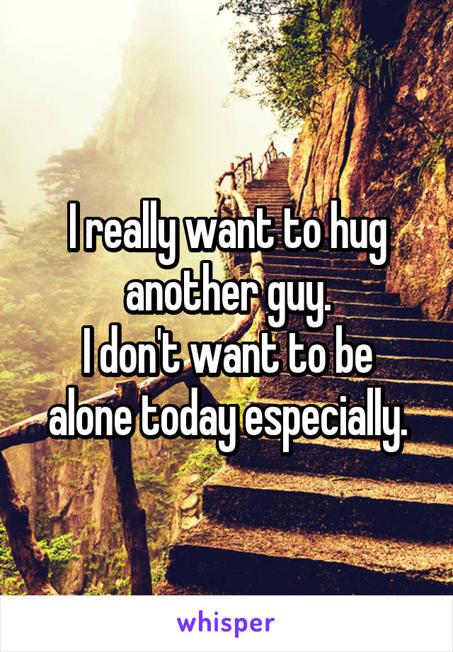 I really want to hug another guy.
I don't want to be alone today especially.