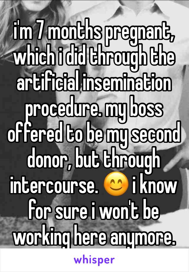 i'm 7 months pregnant, which i did through the artificial insemination procedure. my boss offered to be my second donor, but through intercourse. 😊 i know for sure i won't be working here anymore. 