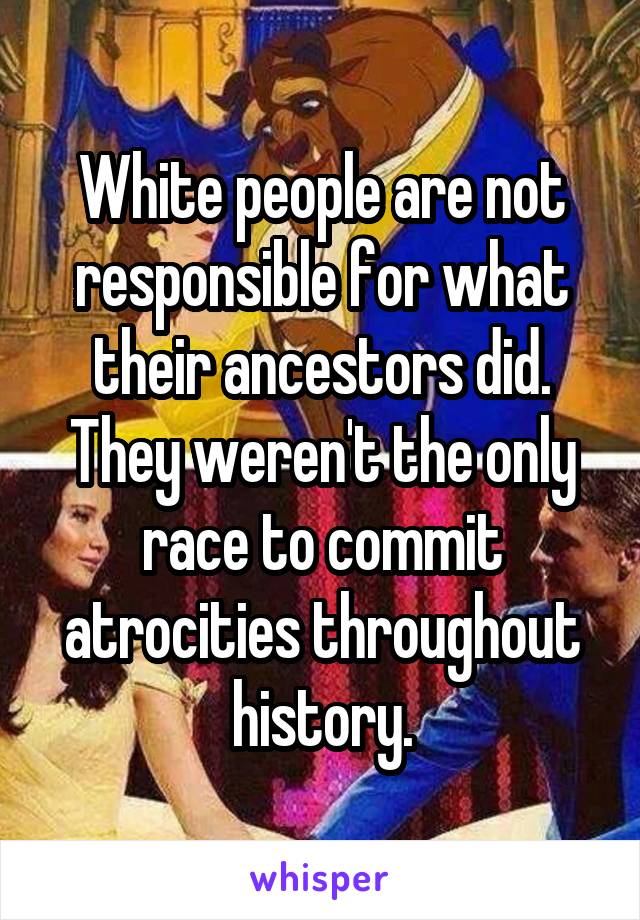White people are not responsible for what their ancestors did. They weren't the only race to commit atrocities throughout history.