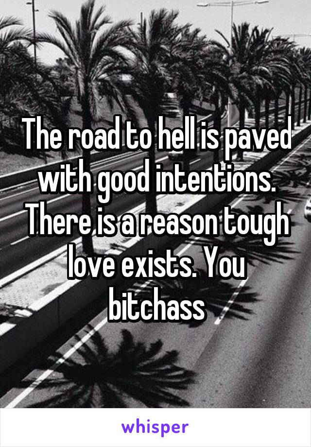 The road to hell is paved with good intentions. There is a reason tough love exists. You bitchass
