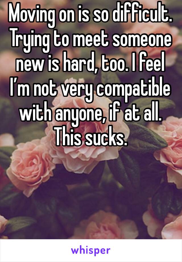 Moving on is so difficult. Trying to meet someone new is hard, too. I feel I’m not very compatible with anyone, if at all. This sucks.