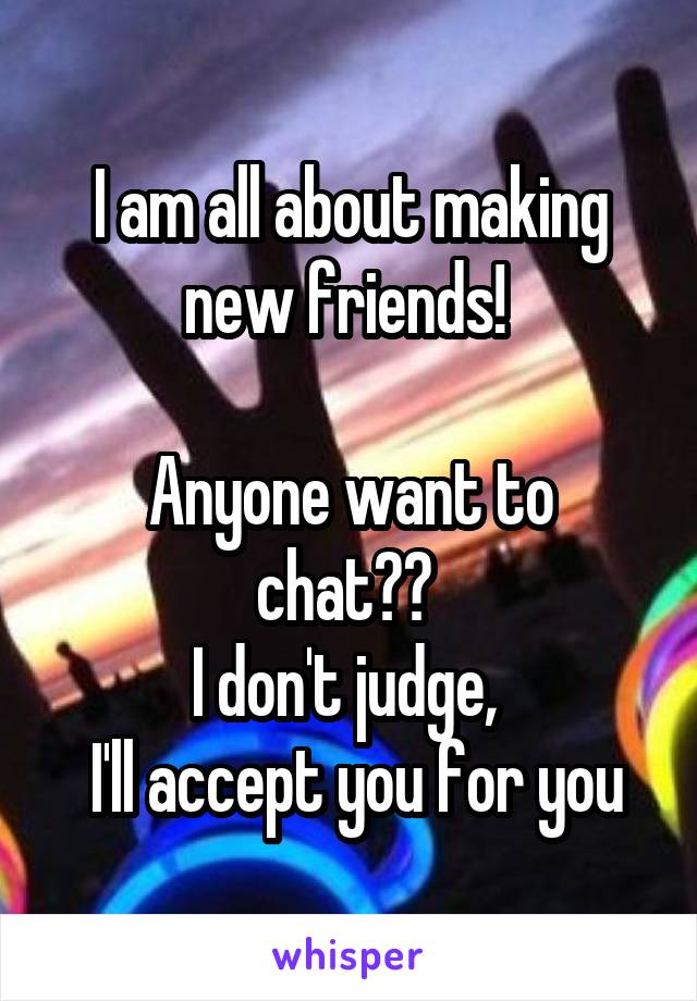 I am all about making new friends! 

Anyone want to chat?? 
I don't judge, 
 I'll accept you for you