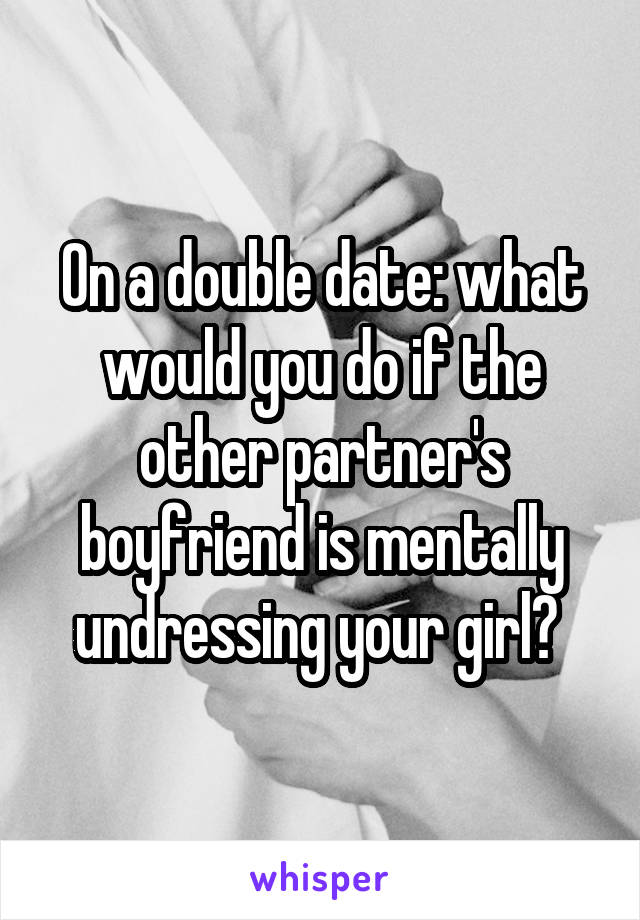 On a double date: what would you do if the other partner's boyfriend is mentally undressing your girl? 