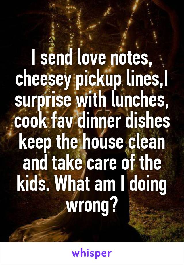 I send love notes, cheesey pickup lines,I surprise with lunches, cook fav dinner dishes keep the house clean and take care of the kids. What am I doing wrong?