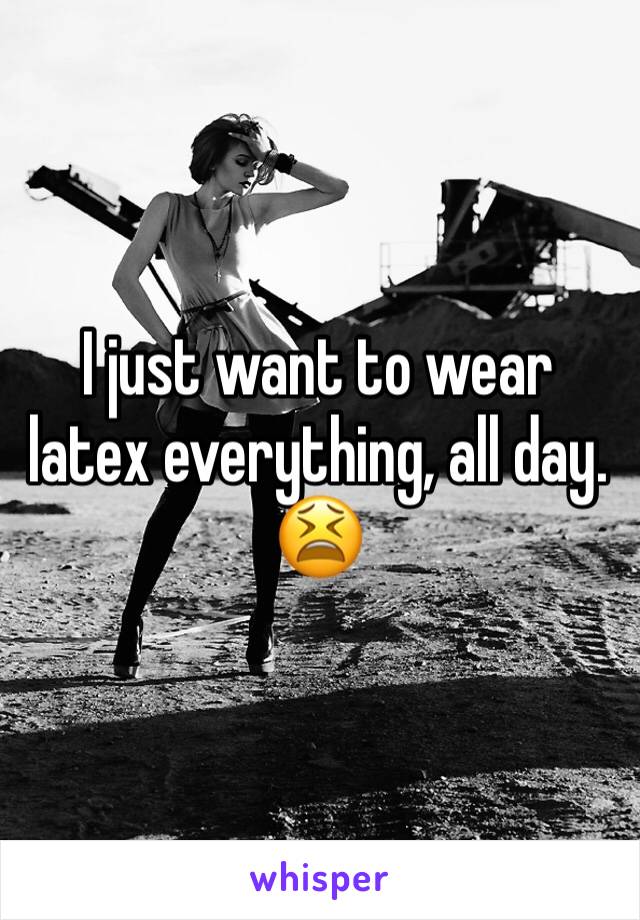 I just want to wear latex everything, all day. 😫