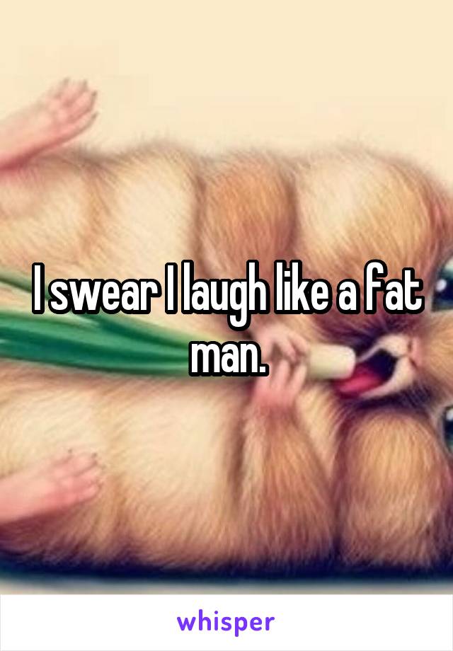 I swear I laugh like a fat man.