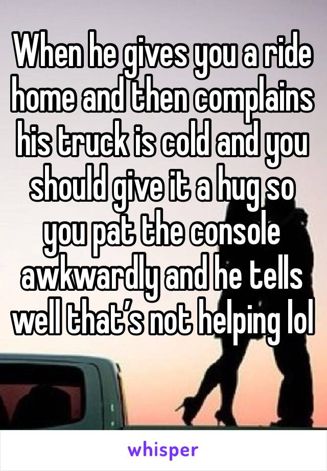 When he gives you a ride home and then complains his truck is cold and you should give it a hug so you pat the console awkwardly and he tells well that’s not helping lol 