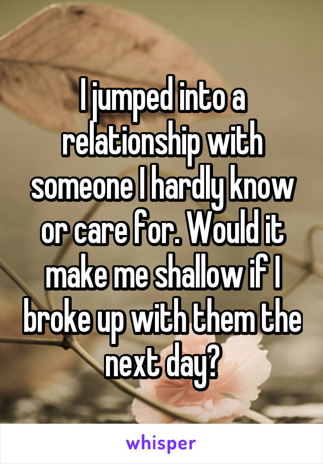 I jumped into a relationship with someone I hardly know or care for. Would it make me shallow if I broke up with them the next day?