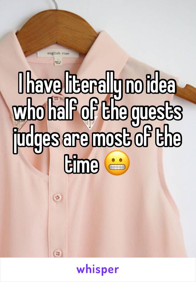 I have literally no idea who half of the guests judges are most of the time 😬