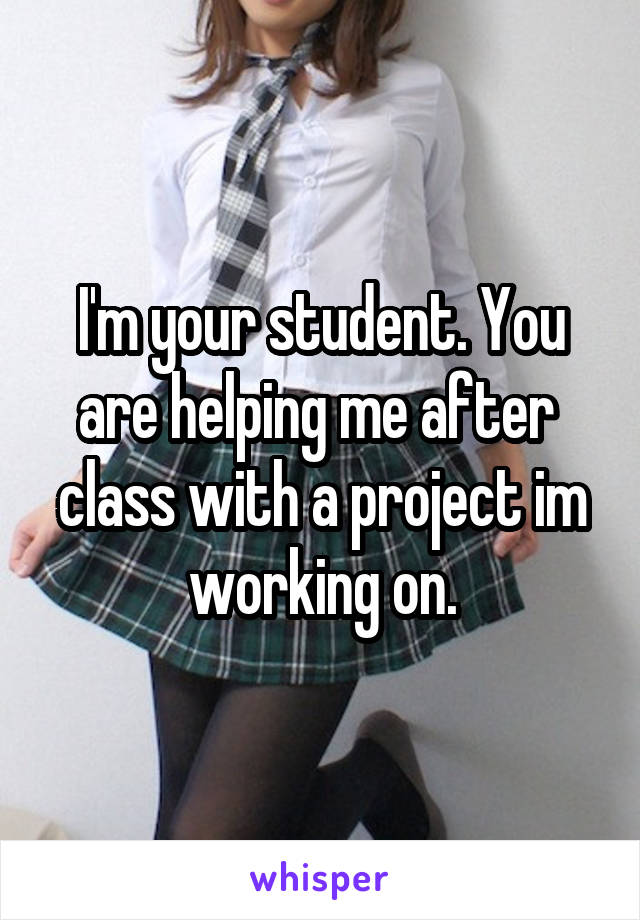 I'm your student. You are helping me after  class with a project im working on.