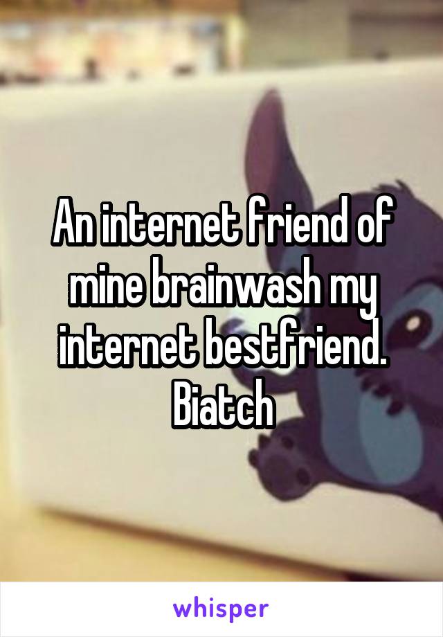 An internet friend of mine brainwash my internet bestfriend. Biatch