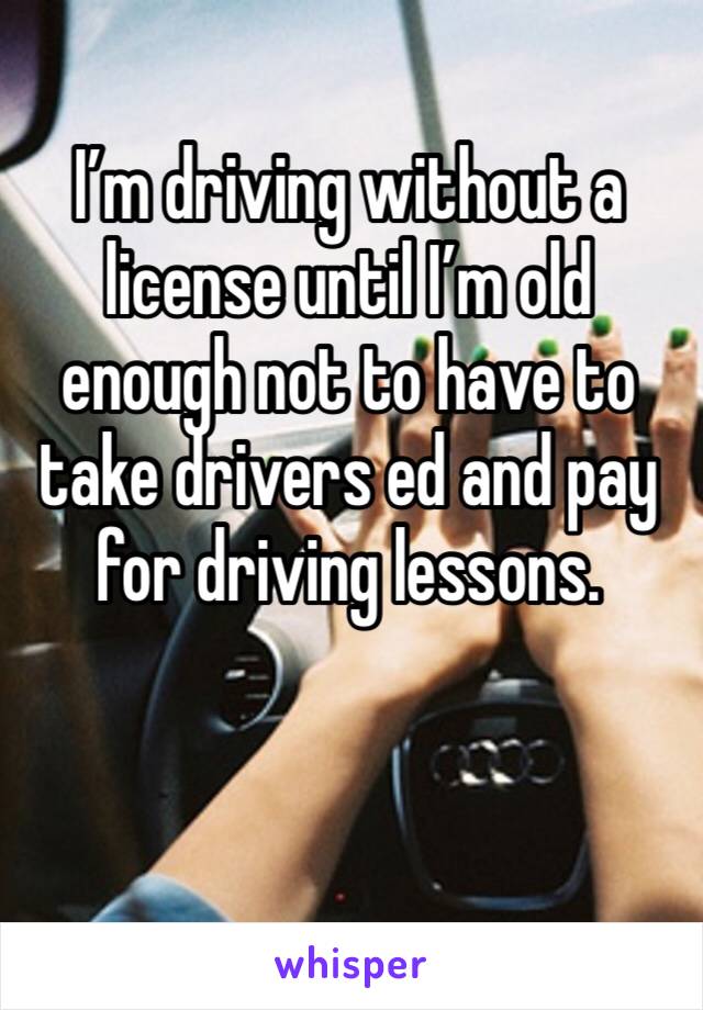 I’m driving without a license until I’m old enough not to have to take drivers ed and pay for driving lessons.