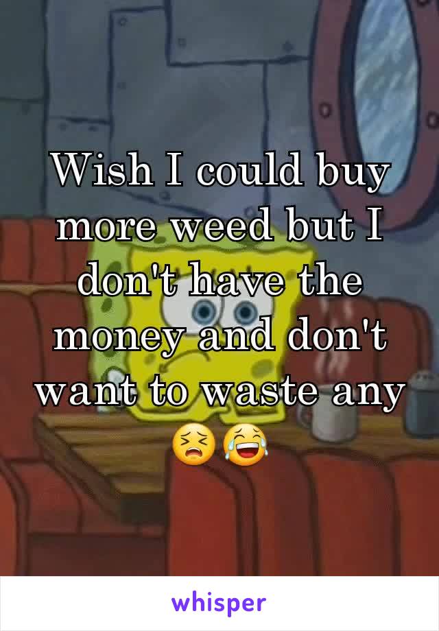 Wish I could buy more weed but I don't have the money and don't want to waste any 😣😂