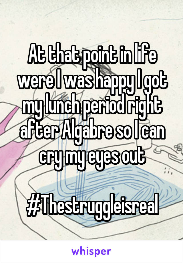 At that point in life were I was happy I got my lunch period right after Algabre so I can cry my eyes out

#Thestruggleisreal