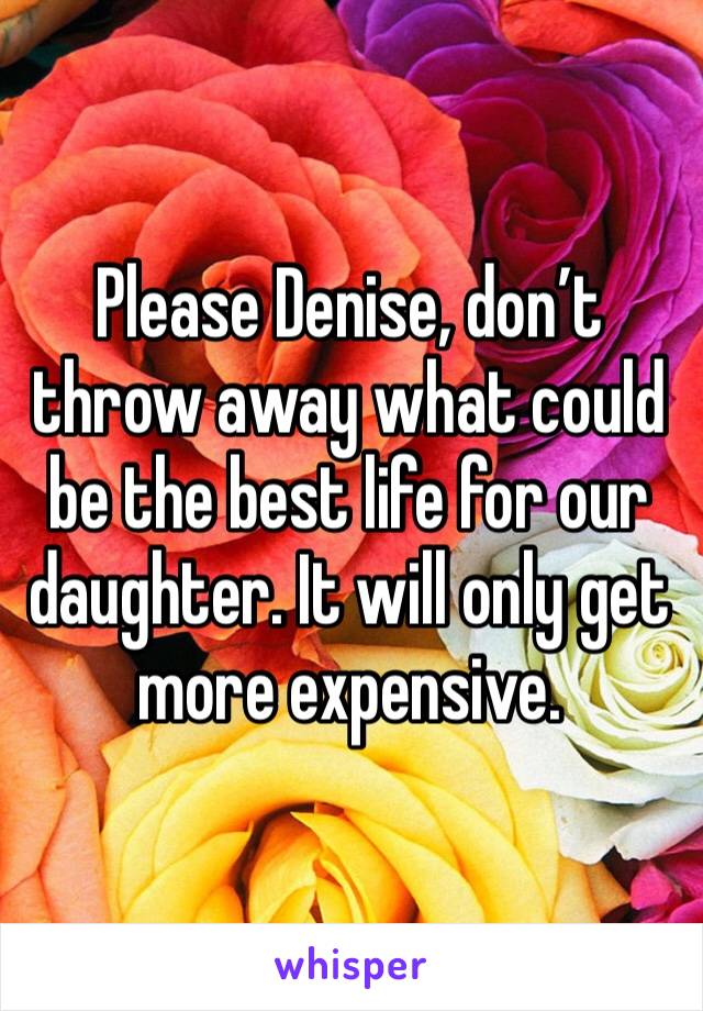 Please Denise, don’t throw away what could be the best life for our daughter. It will only get more expensive.