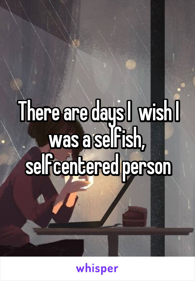 There are days I  wish I was a selfish,  selfcentered person