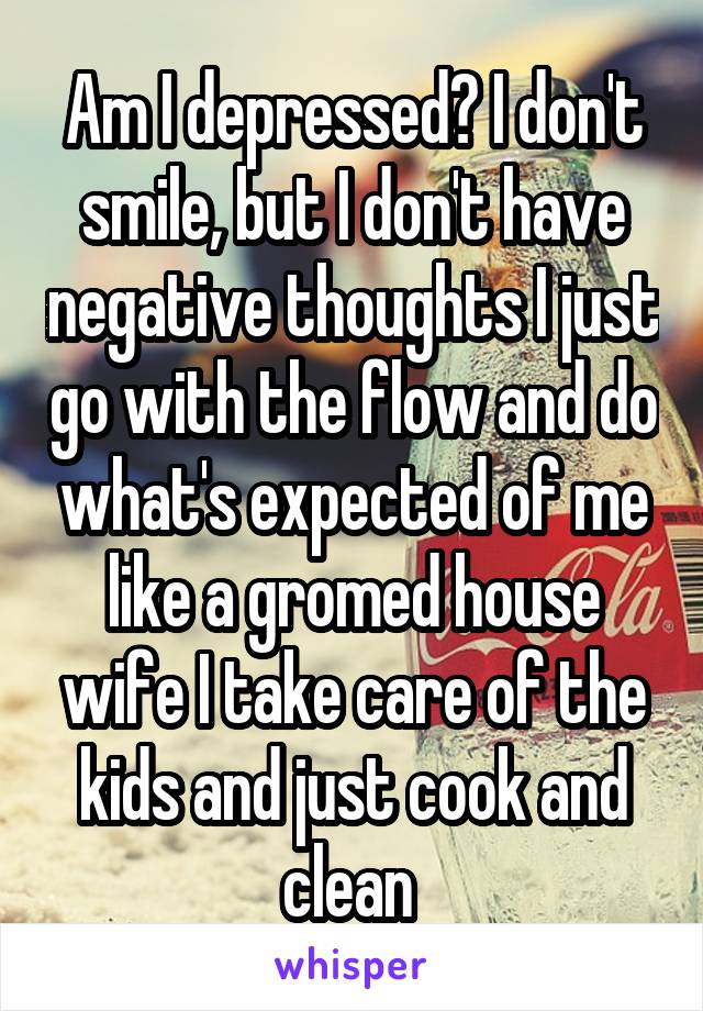 Am I depressed? I don't smile, but I don't have negative thoughts I just go with the flow and do what's expected of me like a gromed house wife I take care of the kids and just cook and clean 