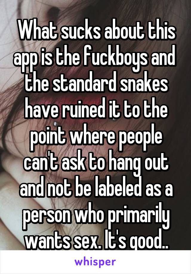 What sucks about this app is the fuckboys and  the standard snakes have ruined it to the point where people can't ask to hang out and not be labeled as a person who primarily wants sex. It's good..
