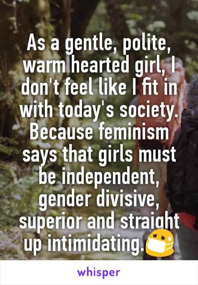 As a gentle, polite, warm hearted girl, I don't feel like I fit in with today's society. Because feminism says that girls must be independent, gender divisive, superior and straight up intimidating.😷