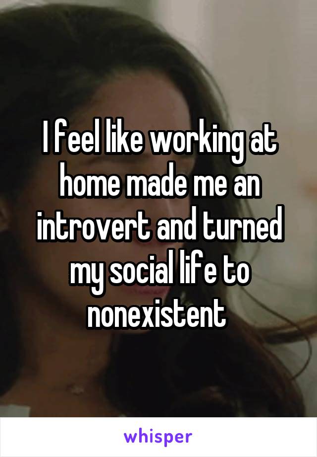 I feel like working at home made me an introvert and turned my social life to nonexistent 