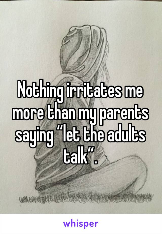 Nothing irritates me more than my parents saying “let the adults talk”.