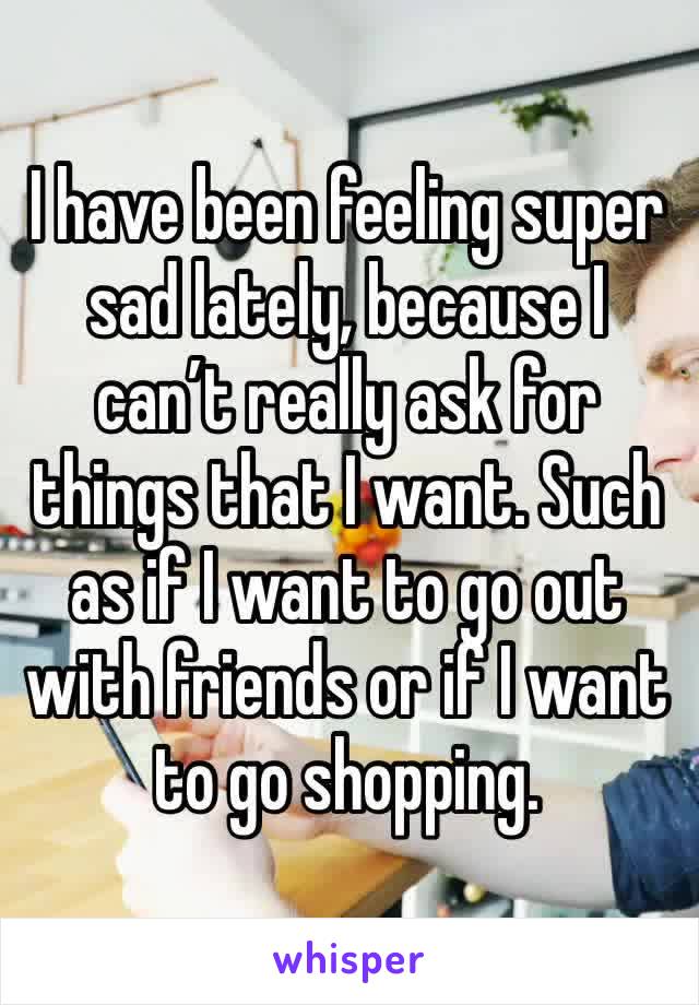 I have been feeling super sad lately, because I can’t really ask for things that I want. Such as if I want to go out with friends or if I want to go shopping.