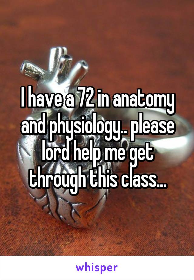I have a 72 in anatomy and physiology.. please lord help me get through this class...