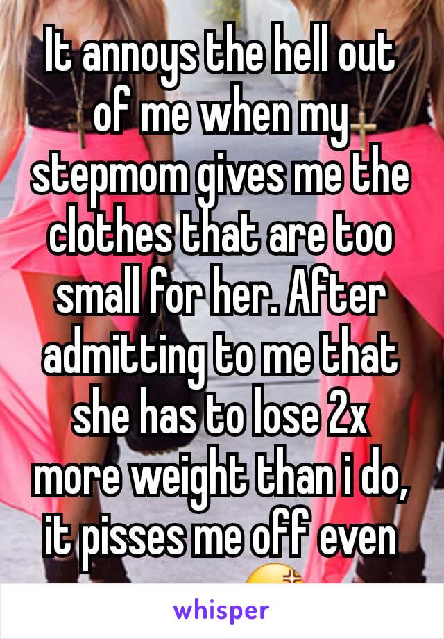 It annoys the hell out of me when my stepmom gives me the clothes that are too small for her. After admitting to me that she has to lose 2x more weight than i do, it pisses me off even more. 😡