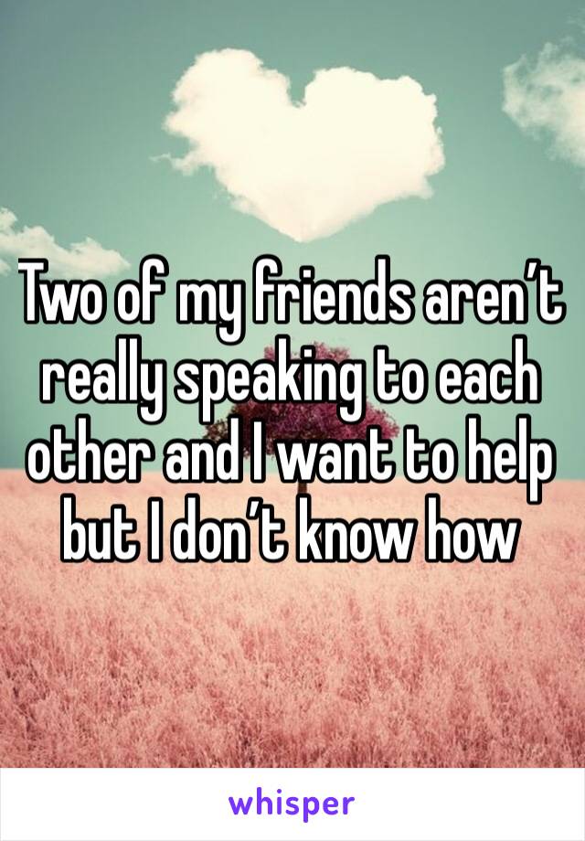 Two of my friends aren’t really speaking to each other and I want to help but I don’t know how