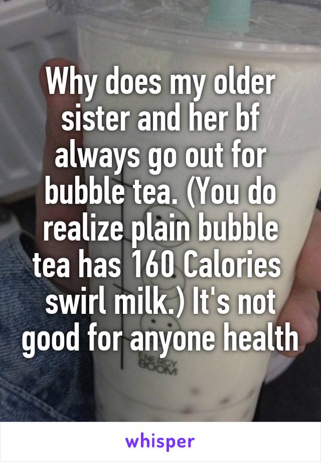 Why does my older sister and her bf always go out for bubble tea. (You do realize plain bubble tea has 160 Calories  swirl milk.) It's not good for anyone health 