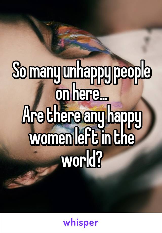 So many unhappy people on here...
Are there any happy women left in the world?