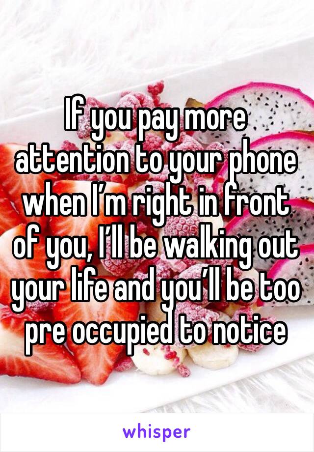 If you pay more attention to your phone when I’m right in front of you, I’ll be walking out your life and you’ll be too pre occupied to notice 