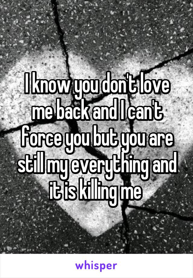 I know you don't love me back and I can't force you but you are still my everything and it is killing me 