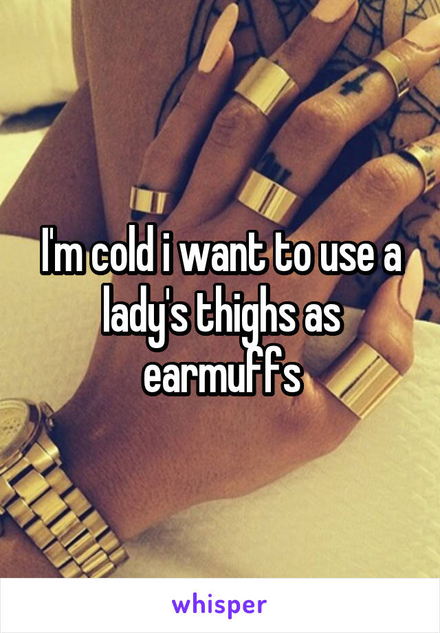 I'm cold i want to use a lady's thighs as earmuffs