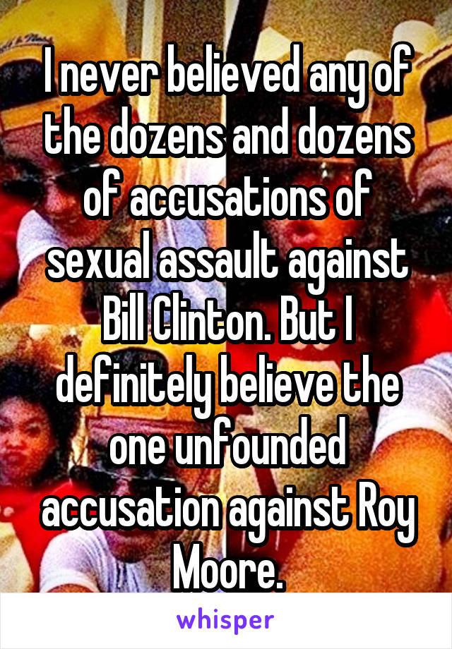 I never believed any of the dozens and dozens of accusations of sexual assault against Bill Clinton. But I definitely believe the one unfounded accusation against Roy Moore.