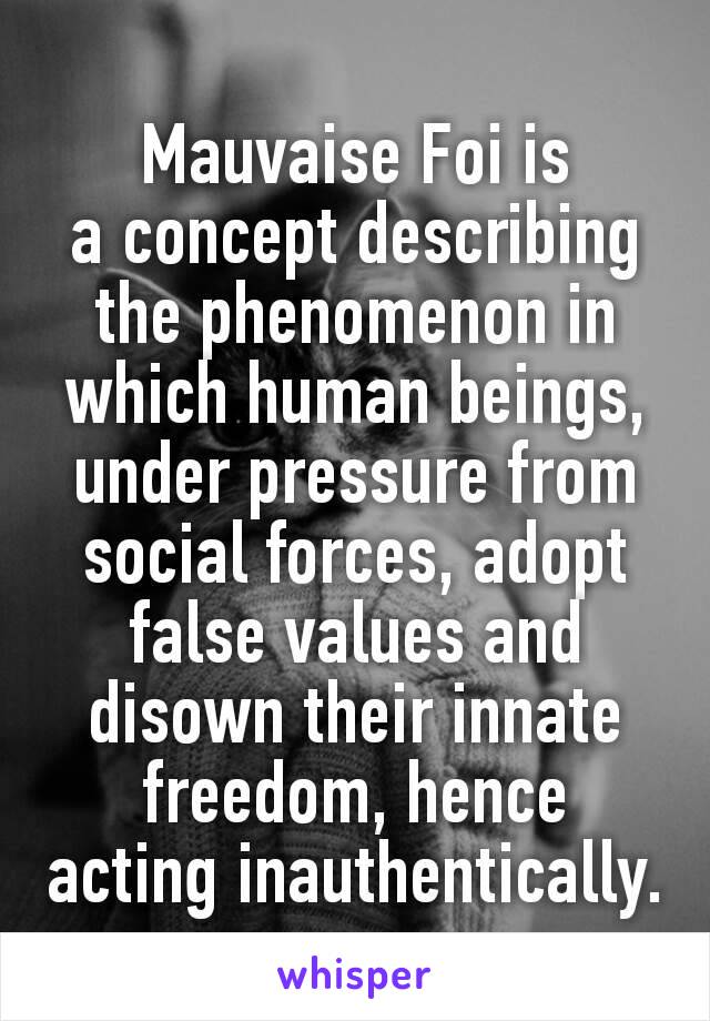 Mauvaise Foi is a concept describing the phenomenon in which human beings, under pressure from social forces, adopt false values and disown their innate freedom, hence acting inauthentically.