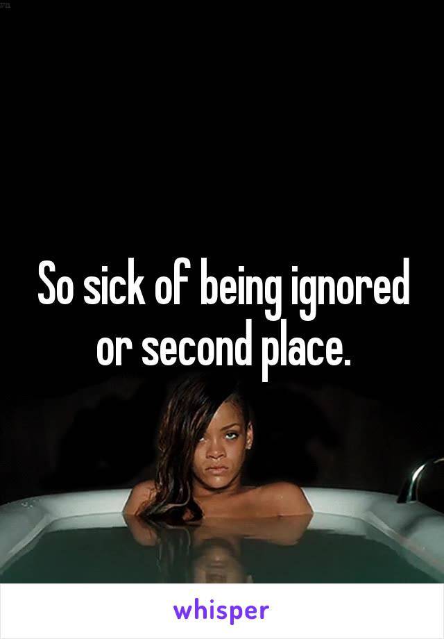 So sick of being ignored or second place.