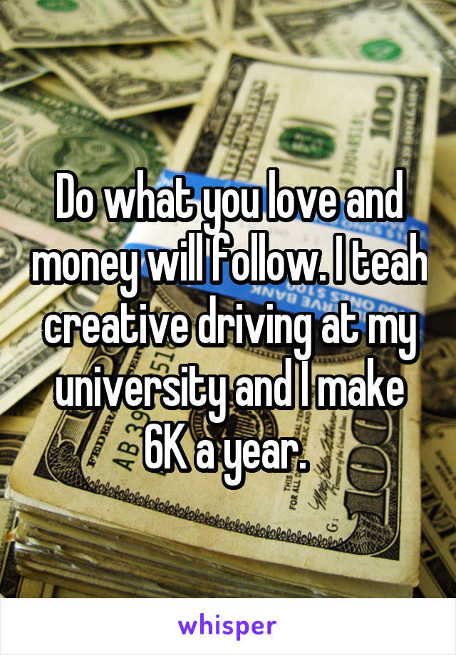 Do what you love and money will follow. I teah creative driving at my university and I make 6K a year. 