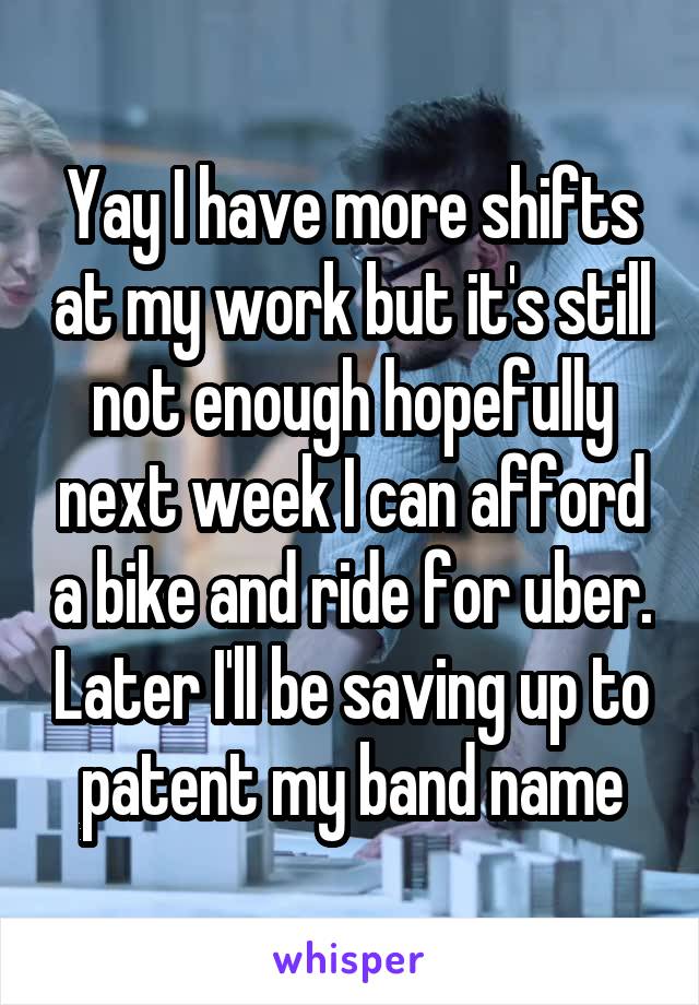 Yay I have more shifts at my work but it's still not enough hopefully next week I can afford a bike and ride for uber. Later I'll be saving up to patent my band name