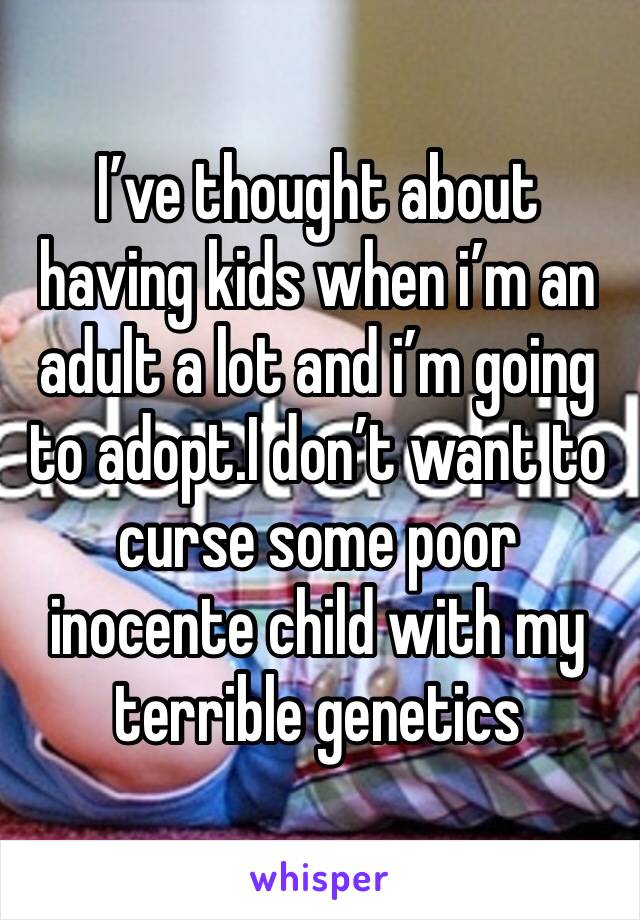 I’ve thought about having kids when i’m an adult a lot and i’m going to adopt.I don’t want to curse some poor inocente child with my terrible genetics