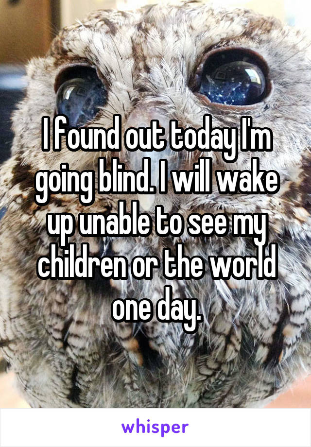 I found out today I'm going blind. I will wake up unable to see my children or the world one day.