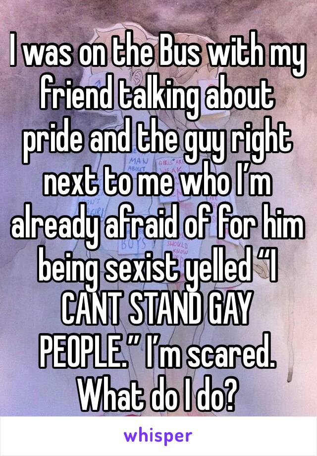 I was on the Bus with my friend talking about pride and the guy right next to me who I’m already afraid of for him being sexist yelled “I CANT STAND GAY PEOPLE.” I’m scared. What do I do?