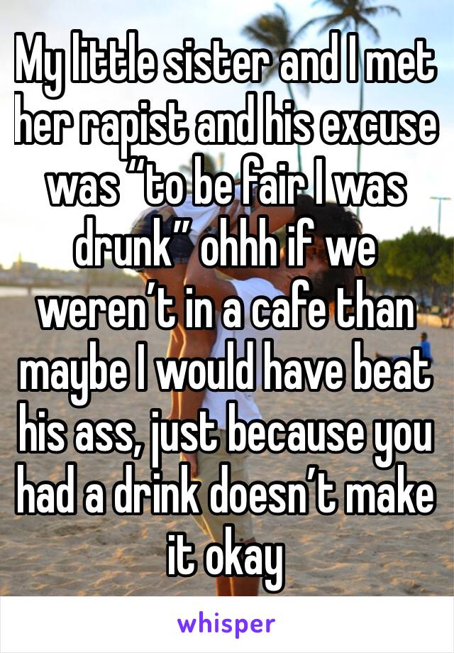 My little sister and I met her rapist and his excuse was “to be fair I was drunk” ohhh if we weren’t in a cafe than maybe I would have beat his ass, just because you had a drink doesn’t make it okay 
